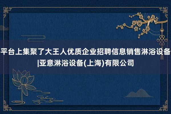 平台上集聚了大王人优质企业招聘信息销售淋浴设备|亚意淋浴设备(上海)有限公司